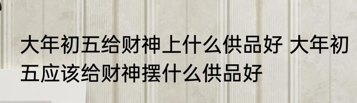 大年初五给财神上什么供品好 大年初五应该给财神摆什么供品好