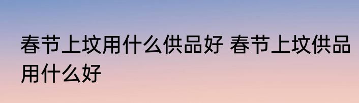 春节上坟用什么供品好 春节上坟供品用什么好