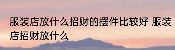 服装店放什么招财的摆件比较好 服装店招财放什么