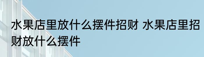 水果店里放什么摆件招财 水果店里招财放什么摆件