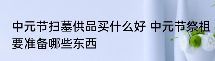 中元节扫墓供品买什么好 中元节祭祖要准备哪些东西