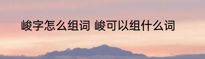 峻字怎么组词 峻可以组什么词