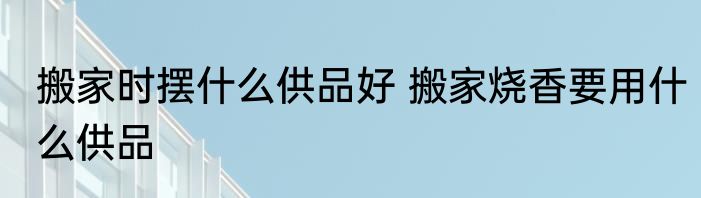 搬家时摆什么供品好 搬家烧香要用什么供品