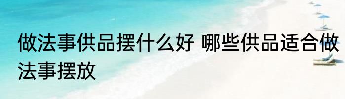 做法事供品摆什么好 哪些供品适合做法事摆放