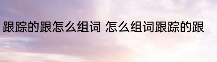 跟踪的跟怎么组词 怎么组词跟踪的跟