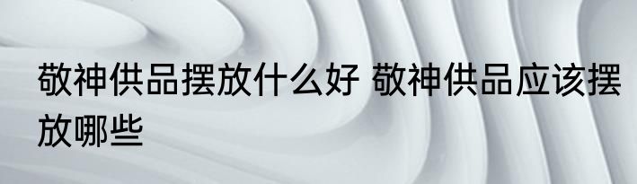 敬神供品摆放什么好 敬神供品应该摆放哪些