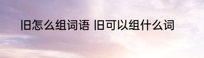 旧怎么组词语 旧可以组什么词