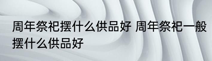周年祭祀摆什么供品好 周年祭祀一般摆什么供品好