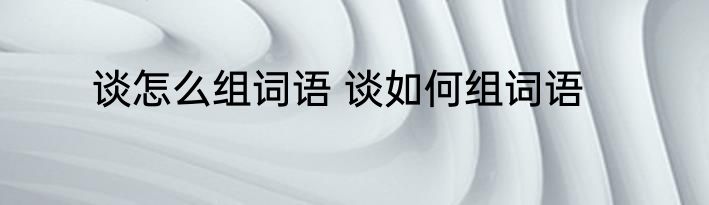 谈怎么组词语 谈如何组词语