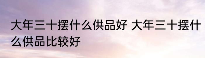 大年三十摆什么供品好 大年三十摆什么供品比较好