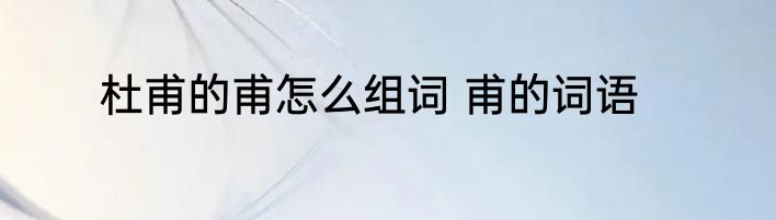 杜甫的甫怎么组词 甫的词语