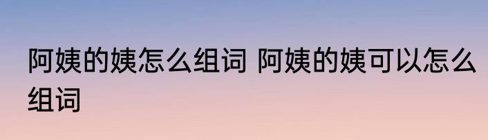 阿姨的姨怎么组词 阿姨的姨可以怎么组词