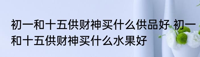 初一和十五供财神买什么供品好 初一和十五供财神买什么水果好