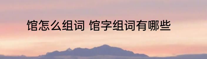 馆怎么组词 馆字组词有哪些