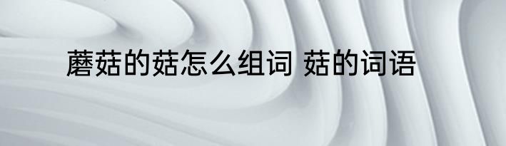 蘑菇的菇怎么组词 菇的词语