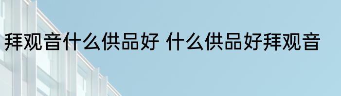 拜观音什么供品好 什么供品好拜观音