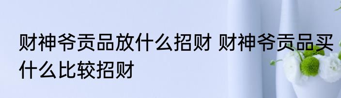 财神爷贡品放什么招财 财神爷贡品买什么比较招财
