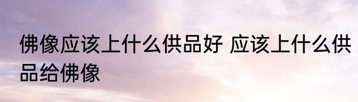 佛像应该上什么供品好 应该上什么供品给佛像
