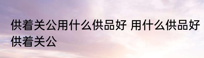供着关公用什么供品好 用什么供品好供着关公