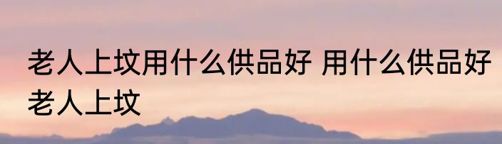 老人上坟用什么供品好 用什么供品好老人上坟