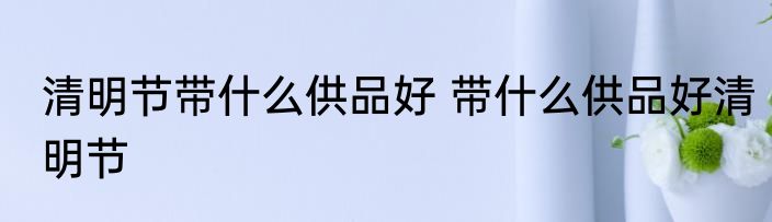 清明节带什么供品好 带什么供品好清明节