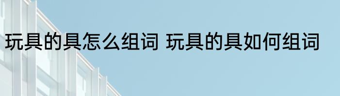 玩具的具怎么组词 玩具的具如何组词