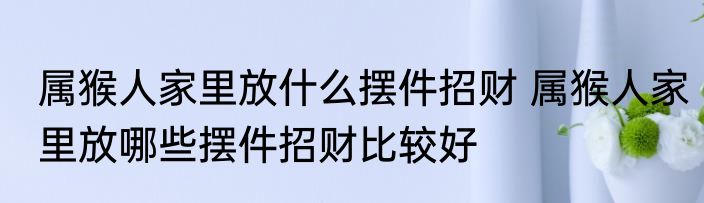 属猴人家里放什么摆件招财 属猴人家里放哪些摆件招财比较好