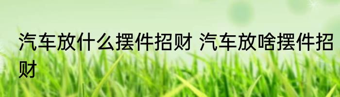 汽车放什么摆件招财 汽车放啥摆件招财