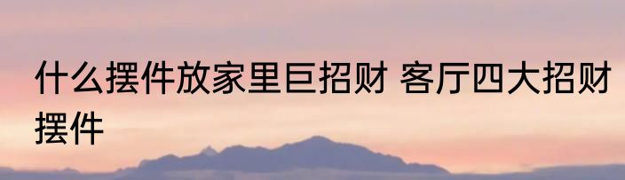 什么摆件放家里巨招财 客厅四大招财摆件