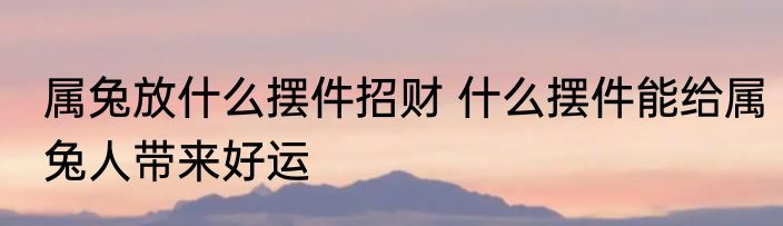 属兔放什么摆件招财 什么摆件能给属兔人带来好运
