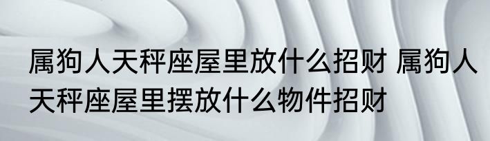 属狗人天秤座屋里放什么招财 属狗人天秤座屋里摆放什么物件招财