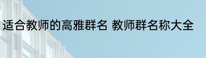 适合教师的高雅群名 教师群名称大全