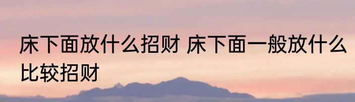 床下面放什么招财 床下面一般放什么比较招财
