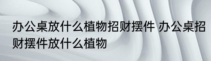办公桌放什么植物招财摆件 办公桌招财摆件放什么植物