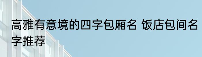 高雅有意境的四字包厢名 饭店包间名字推荐