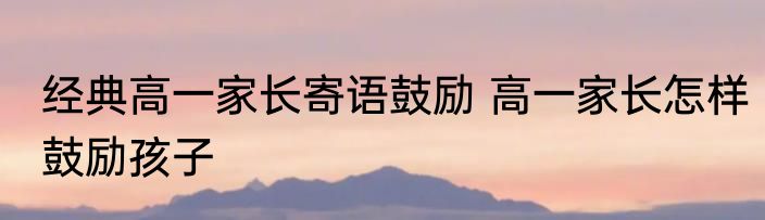 经典高一家长寄语鼓励 高一家长怎样鼓励孩子