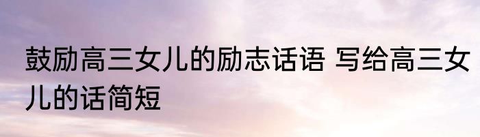 鼓励高三女儿的励志话语 写给高三女儿的话简短