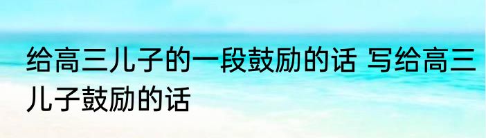 给高三儿子的一段鼓励的话 写给高三儿子鼓励的话