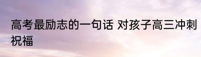 高考最励志的一句话 对孩子高三冲刺祝福
