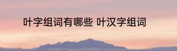 叶字组词有哪些 叶汉字组词