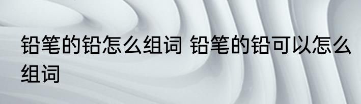 铅笔的铅怎么组词 铅笔的铅可以怎么组词