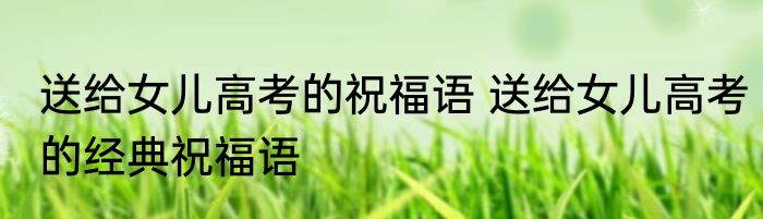 送给女儿高考的祝福语 送给女儿高考的经典祝福语