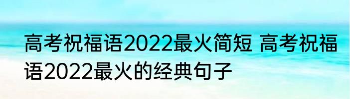 高考祝福语2022最火简短 高考祝福语2022最火的经典句子
