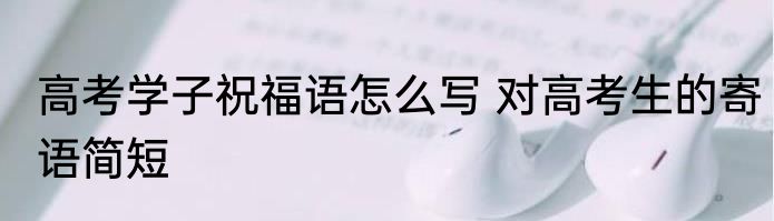 高考学子祝福语怎么写 对高考生的寄语简短