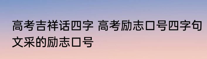 高考吉祥话四字 高考励志口号四字句文采的励志口号