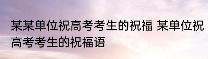 某某单位祝高考考生的祝福 某单位祝高考考生的祝福语