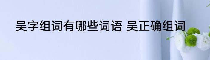 吴字组词有哪些词语 吴正确组词
