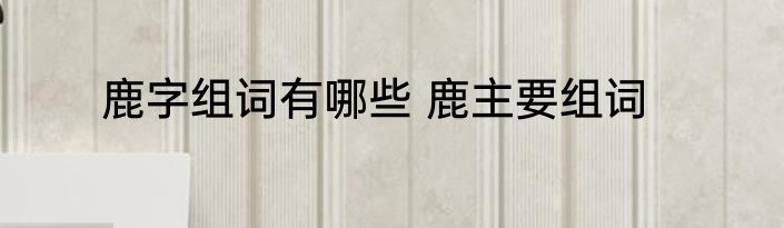 鹿字组词有哪些 鹿主要组词