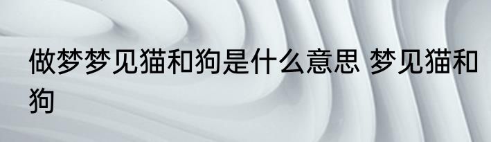 做梦梦见猫和狗是什么意思 梦见猫和狗