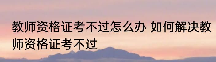 教师资格证考不过怎么办 如何解决教师资格证考不过